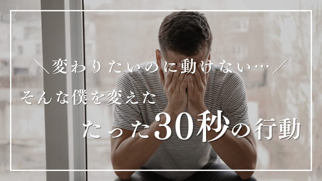 変わりたいのに動けない…そんな僕を変えた“たった30秒の行動”